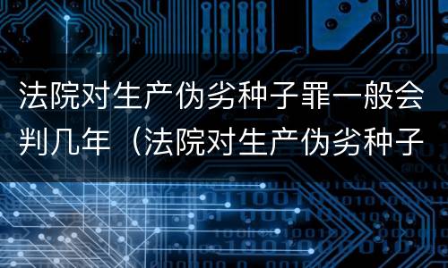 法院对生产伪劣种子罪一般会判几年（法院对生产伪劣种子罪一般会判几年呢）