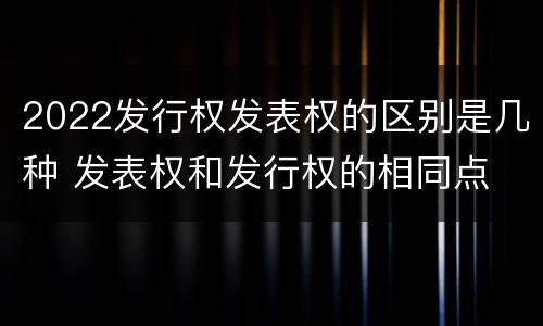 2022发行权发表权的区别是几种 发表权和发行权的相同点