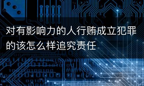 对有影响力的人行贿成立犯罪的该怎么样追究责任