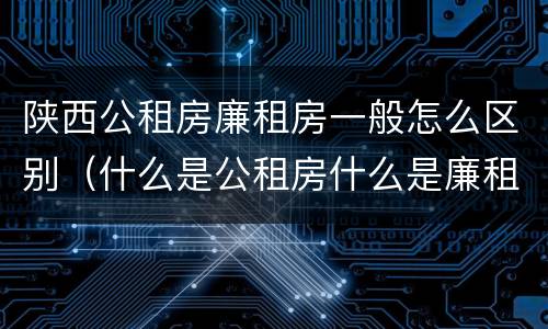 陕西公租房廉租房一般怎么区别（什么是公租房什么是廉租房）