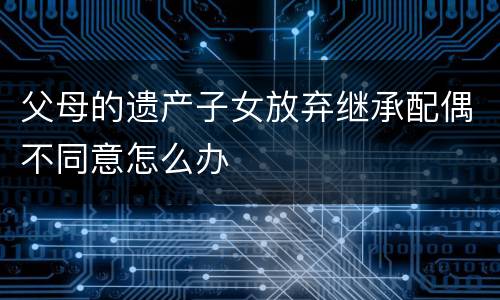 父母的遗产子女放弃继承配偶不同意怎么办