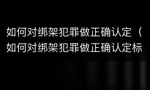 如何对绑架犯罪做正确认定（如何对绑架犯罪做正确认定标准）