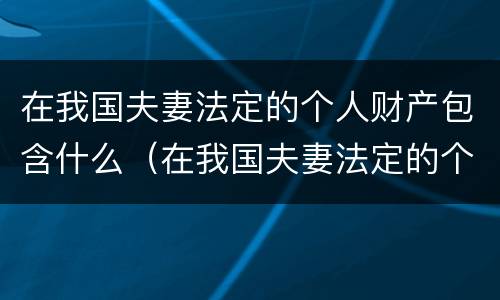 在我国夫妻法定的个人财产包含什么（在我国夫妻法定的个人财产包含什么内容）