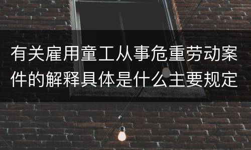 有关雇用童工从事危重劳动案件的解释具体是什么主要规定