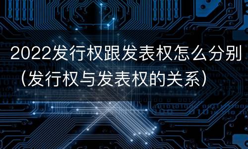 2022发行权跟发表权怎么分别(发行权与发表权的关系)