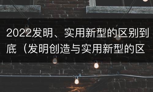 2022发明、实用新型的区别到底（发明创造与实用新型的区别）