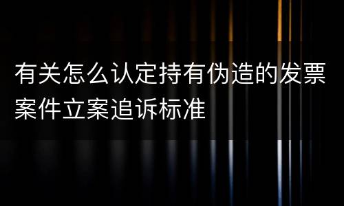 有关怎么认定持有伪造的发票案件立案追诉标准