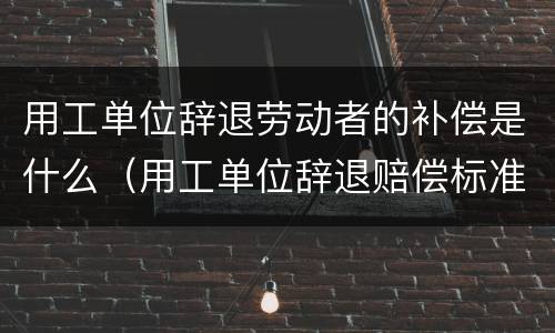 用工单位辞退劳动者的补偿是什么（用工单位辞退赔偿标准）