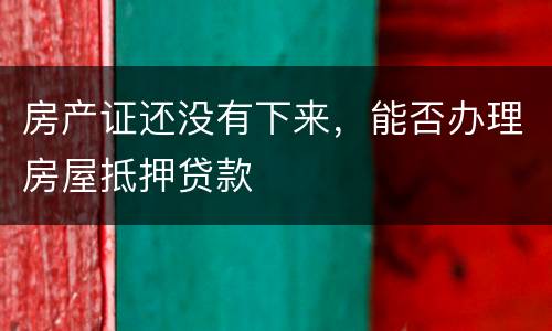 房产证还没有下来，能否办理房屋抵押贷款