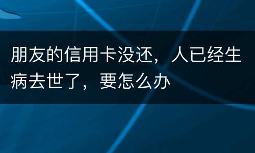 朋友的信用卡没还，人已经生病去世了，要怎么办