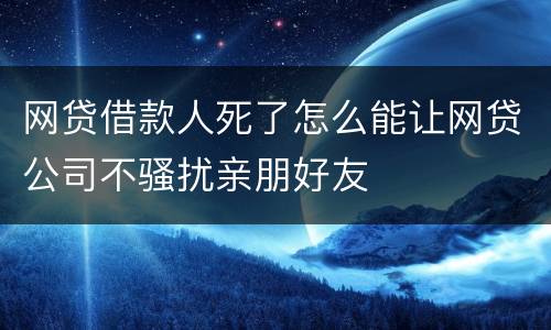 网贷借款人死了怎么能让网贷公司不骚扰亲朋好友