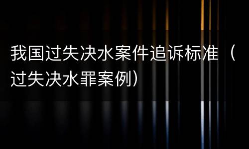 我国过失决水案件追诉标准（过失决水罪案例）