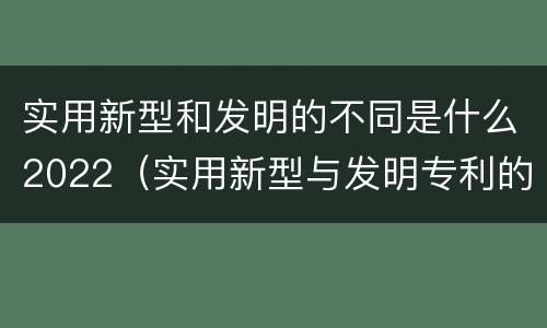 实用新型和发明的不同是什么2022（实用新型与发明专利的区别有哪些）