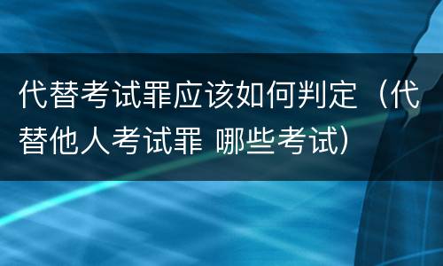 代替考试罪应该如何判定（代替他人考试罪 哪些考试）