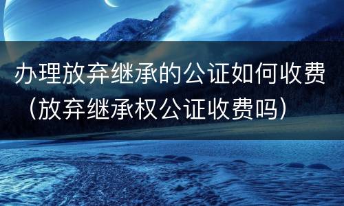 办理放弃继承的公证如何收费（放弃继承权公证收费吗）
