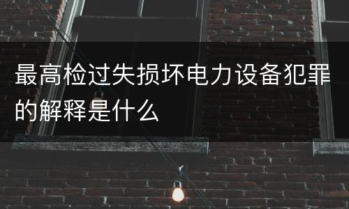 最高检过失损坏电力设备犯罪的解释是什么