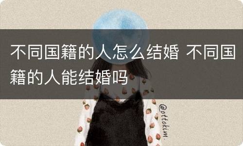不同国籍的人怎么结婚 不同国籍的人能结婚吗
