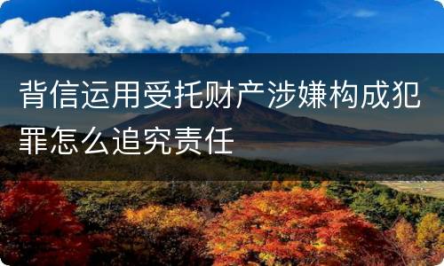 背信运用受托财产涉嫌构成犯罪怎么追究责任