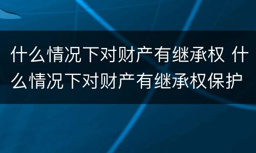 什么情况下对财产有继承权 什么情况下对财产有继承权保护