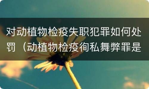 对动植物检疫失职犯罪如何处罚（动植物检疫徇私舞弊罪是故意犯罪正确还是错误）