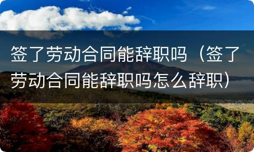 签了劳动合同能辞职吗（签了劳动合同能辞职吗怎么辞职）