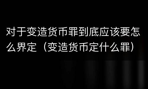 对于变造货币罪到底应该要怎么界定（变造货币定什么罪）