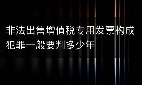 非法出售增值税专用发票构成犯罪一般要判多少年