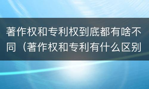 著作权和专利权到底都有啥不同（著作权和专利有什么区别）