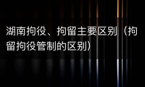 湖南拘役、拘留主要区别（拘留拘役管制的区别）