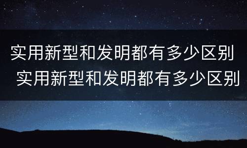 实用新型和发明都有多少区别 实用新型和发明都有多少区别呢