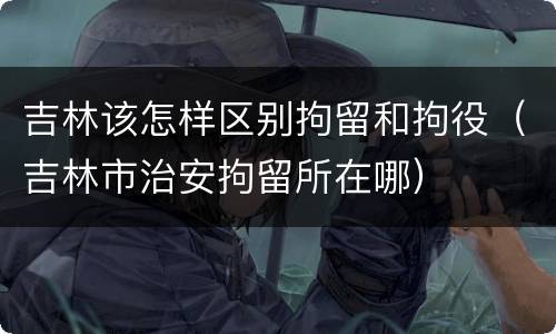 吉林该怎样区别拘留和拘役（吉林市治安拘留所在哪）