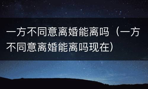 一方不同意离婚能离吗（一方不同意离婚能离吗现在）
