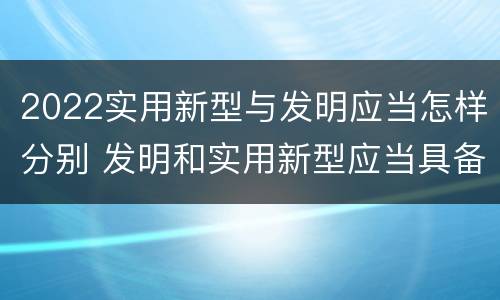 2022实用新型与发明应当怎样分别 发明和实用新型应当具备