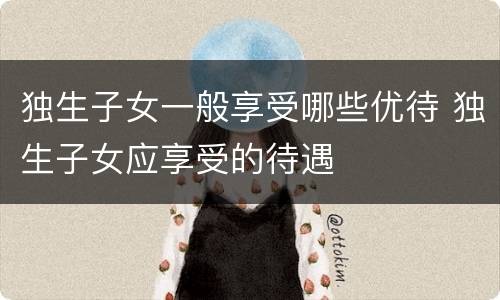 独生子女一般享受哪些优待 独生子女应享受的待遇