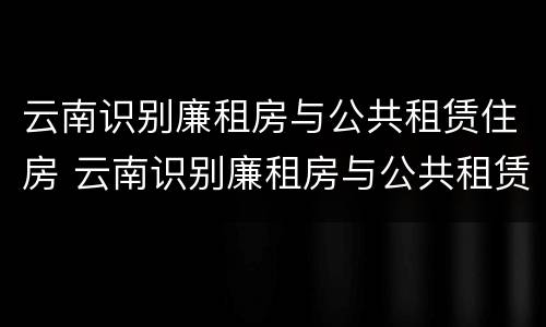 云南识别廉租房与公共租赁住房 云南识别廉租房与公共租赁住房的区别