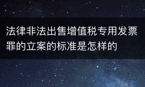 法律非法出售增值税专用发票罪的立案的标准是怎样的
