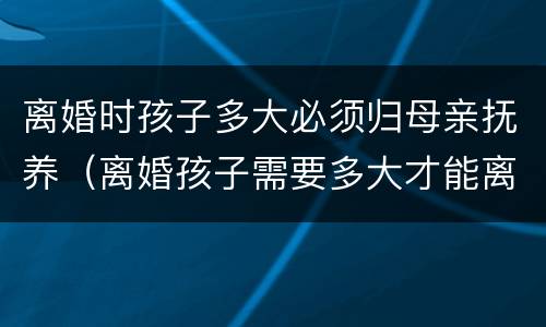 离婚时孩子多大必须归母亲抚养（离婚孩子需要多大才能离）