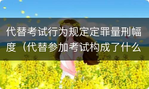 代替考试行为规定定罪量刑幅度（代替参加考试构成了什么犯罪）