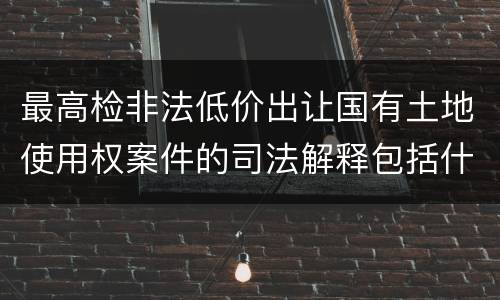 最高检非法低价出让国有土地使用权案件的司法解释包括什么内容
