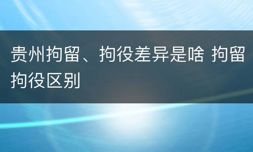 贵州拘留、拘役差异是啥 拘留拘役区别