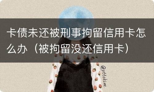 卡债未还被刑事拘留信用卡怎么办（被拘留没还信用卡）