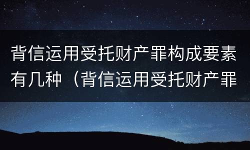 背信运用受托财产罪构成要素有几种（背信运用受托财产罪构成要素有几种情形）