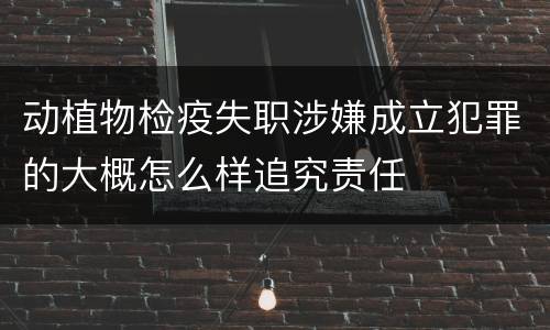 动植物检疫失职涉嫌成立犯罪的大概怎么样追究责任