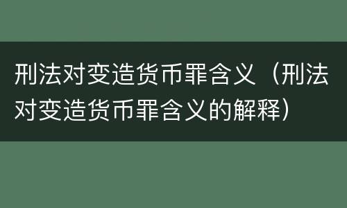 刑法对变造货币罪含义（刑法对变造货币罪含义的解释）