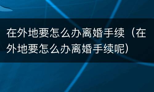 在外地要怎么办离婚手续（在外地要怎么办离婚手续呢）