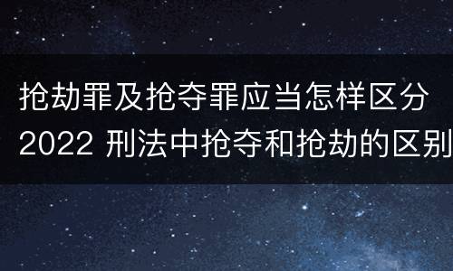 抢劫罪及抢夺罪应当怎样区分2022 刑法中抢夺和抢劫的区别