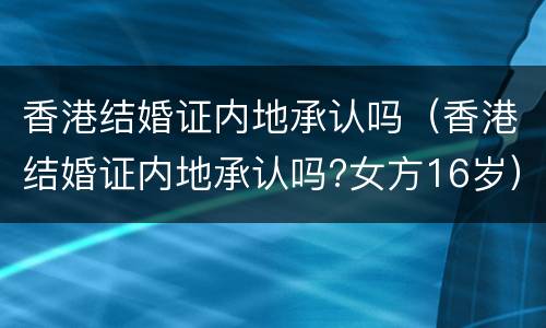 香港结婚证内地承认吗（香港结婚证内地承认吗?女方16岁）