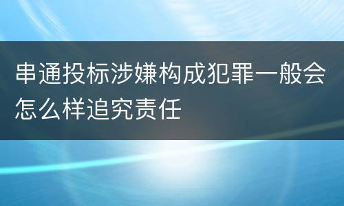 串通投标涉嫌构成犯罪一般会怎么样追究责任