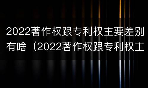 2022著作权跟专利权主要差别有啥（2022著作权跟专利权主要差别有啥影响）