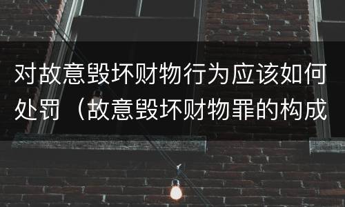 对故意毁坏财物行为应该如何处罚（故意毁坏财物罪的构成要件是什么?如何处罚?）